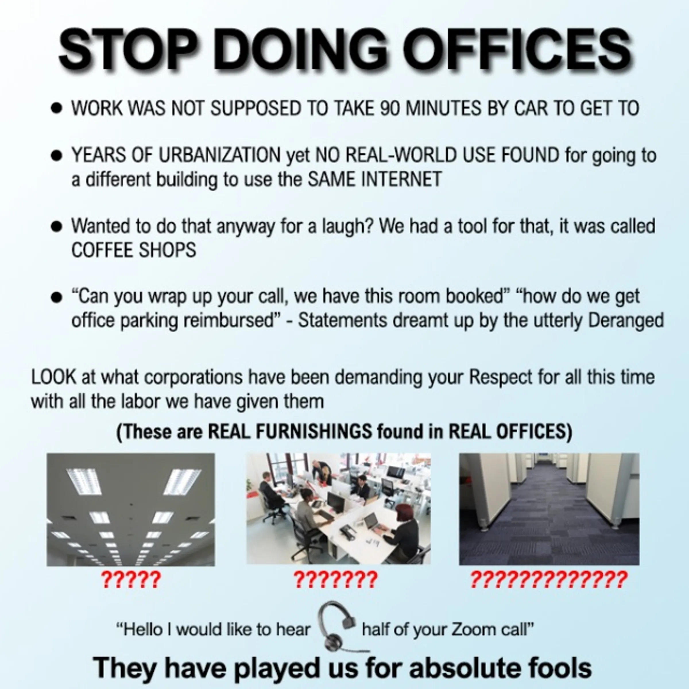 Stop doing offices meme: Work was not supposed to take 90 minutes by car to get to | Years of urbanization yet no real-world use found for going to a different building to use the same internet | Wanted to do that anyway for a laugh? We had a tool for that, it was called Coffee Shops | Can you wrap this call, we have this room booked & how do we get office parking reimbursed: statements dreamt up by the utterly deranged | Hello I would like to hear half of your zoom call | They have played us for absolute fools